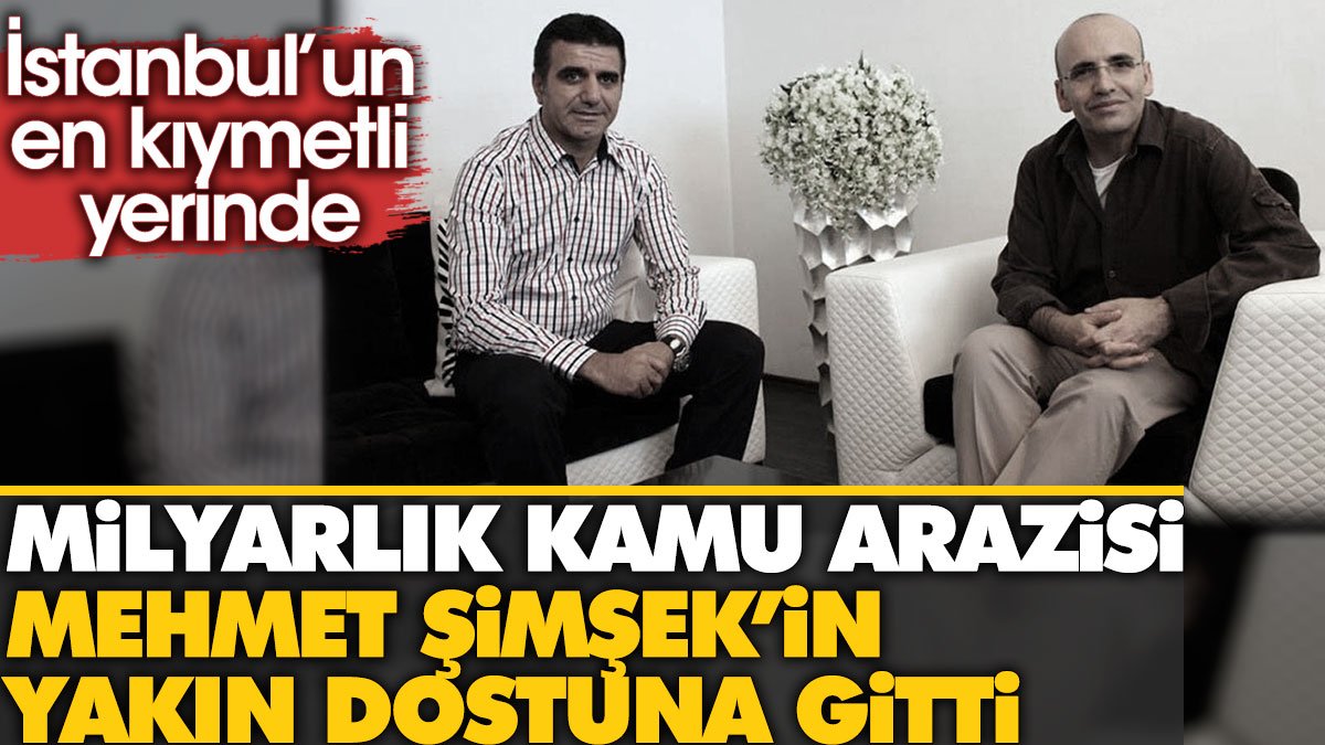 Mehmet Şimşek'in yakın dostu milyarlık kamu arazisini kaptı. Arazi İstanbul'un gözde yerinde