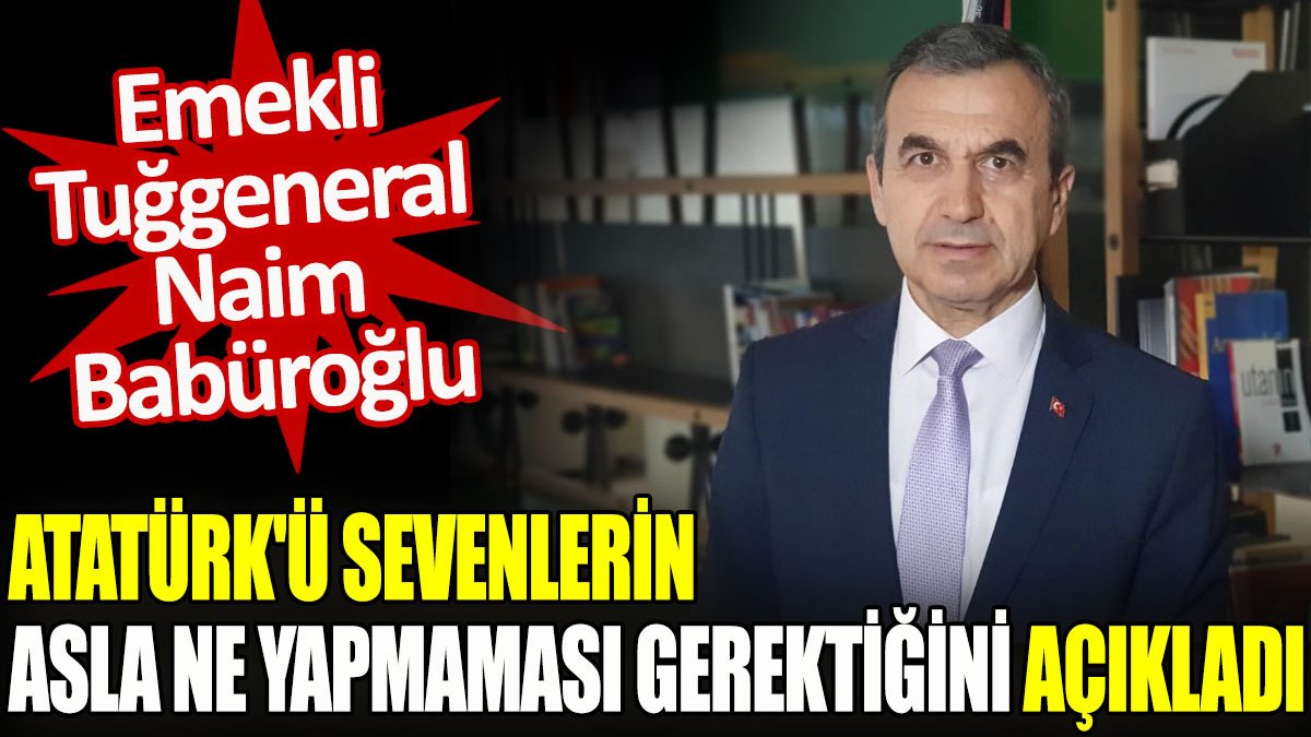 Emekli Tuğgeneral Naim Babüroğlu, Atatürk’ü sevenlerin asla ne yapmaması gerektiğini açıkladı
