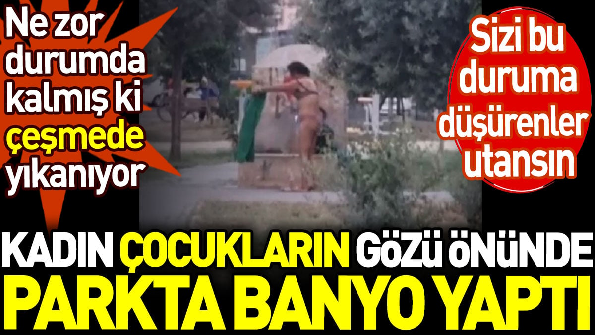 Kadın çocukların gözü önünde parkta banyo yaptı. Ne zor durumda kalmış ki çeşmede yıkanıyor. Sizi bu duruma düşürenler utansın