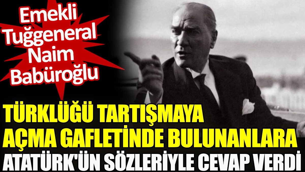Emekli Tuğgeneral Naim Babüroğlu Türklüğü tartışmaya açma gafletinde bulunanlara Atatürk’ün sözleriyle cevap verdi
