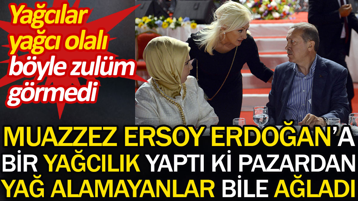 Muazzez Ersoy Erdoğan'a bir yağcılık yaptı ki pazardan yağ alamayanlar bile ağladı. Yağcılar yağcı olalı böyle zulüm görmedi