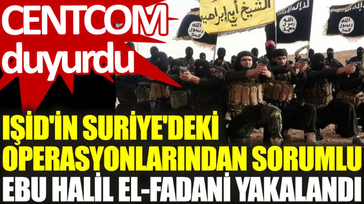 CENTCOM duyurdu: IŞİD'in Suriye'deki operasyonlarından sorumlu Ebu Halil el-Fadani yakalandı