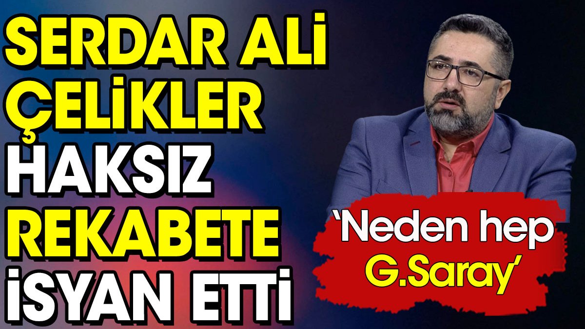 Serdar Ali Çelikler haksız rekabete isyan etti: Neden hep Galatasaray
