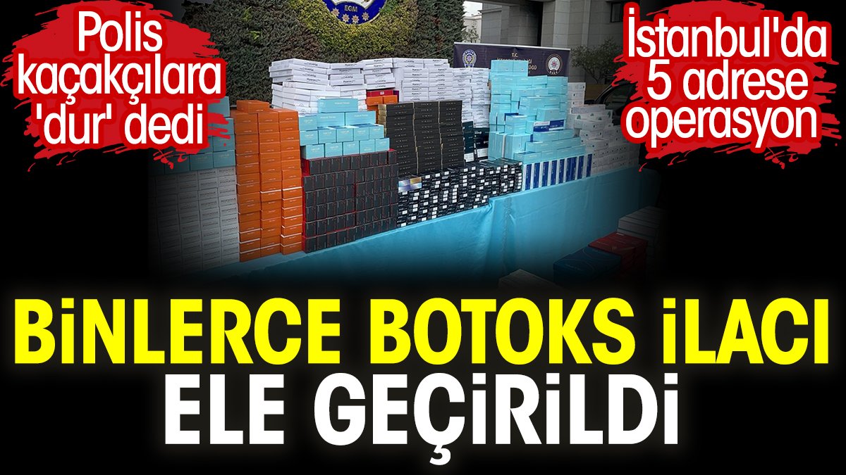İstanbul'da 5 adrese operasyon. Binlerce botoks ilacı ele geçirildi. Polis kaçakçılara 'dur' dedi
