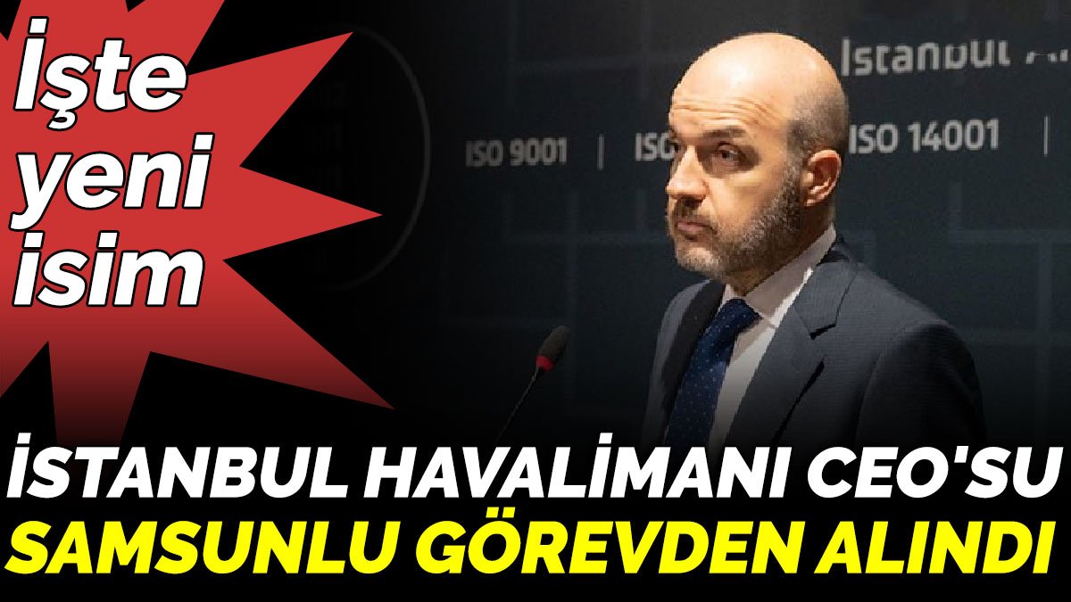 İstanbul Havalimanı CEO'su  Samsunlu görevden alındı. İşte yeni isim