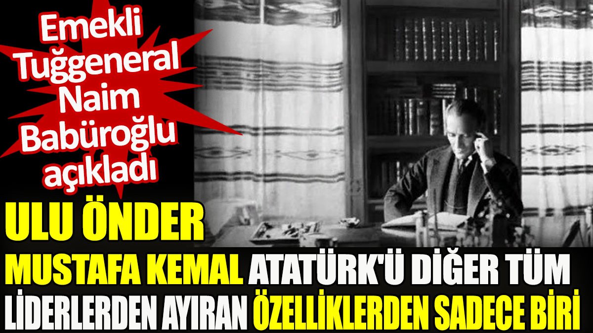 Emekli Tuğgeneral Naim Babüroğlu açıkladı: Ulu Önder Mustafa Kemal Atatürk’ü diğer tüm liderlerden ayıran özelliklerinden sadece biri