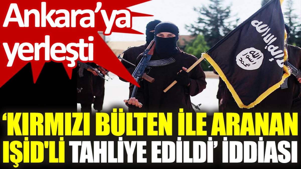 ‘Kırmızı bülten ile aranan IŞİD'li tahliye edildi’ iddiası: Ankara’ya yerleşti