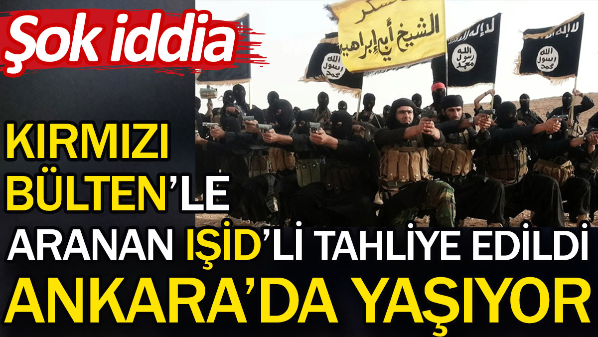 Kırmızı Bülten’le aranan IŞİD’li tahliye edildi Ankara’da yaşıyor. Şok iddia