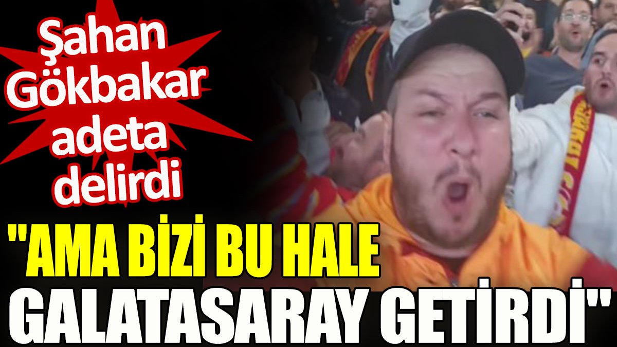 Şahan Gökbakar adeta delirdi. "Ama bizi bu hale Galatasaray getirdi"