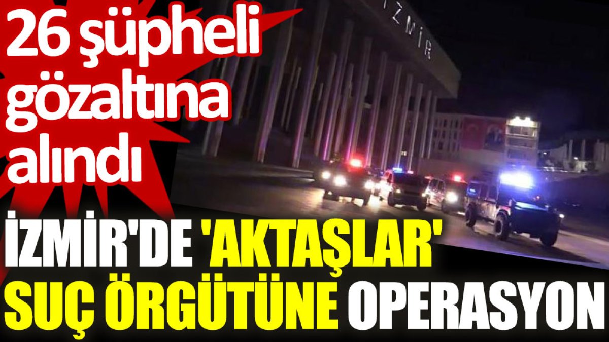 İzmir'de 'Aktaşlar' suç örgütüne operasyon: 26 şüpheli gözaltına alındı