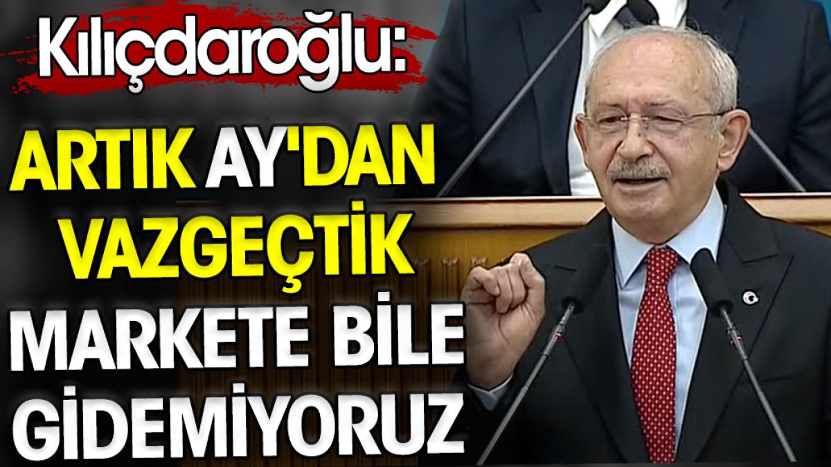 Kılıçdaroğlu: Artık Ay'dan vazgeçtik markete bile gidemiyoruz