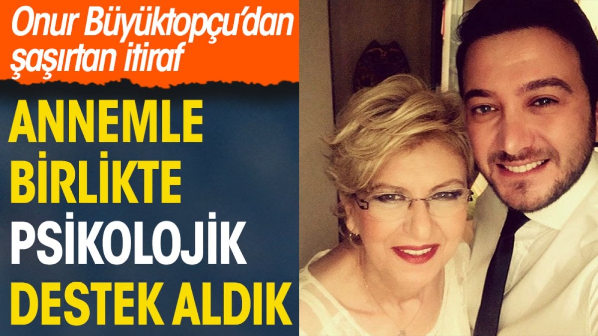 Onur Büyüktopçu’dan şaşırtan itiraf: Annemle birlikte psikolojik destek aldık