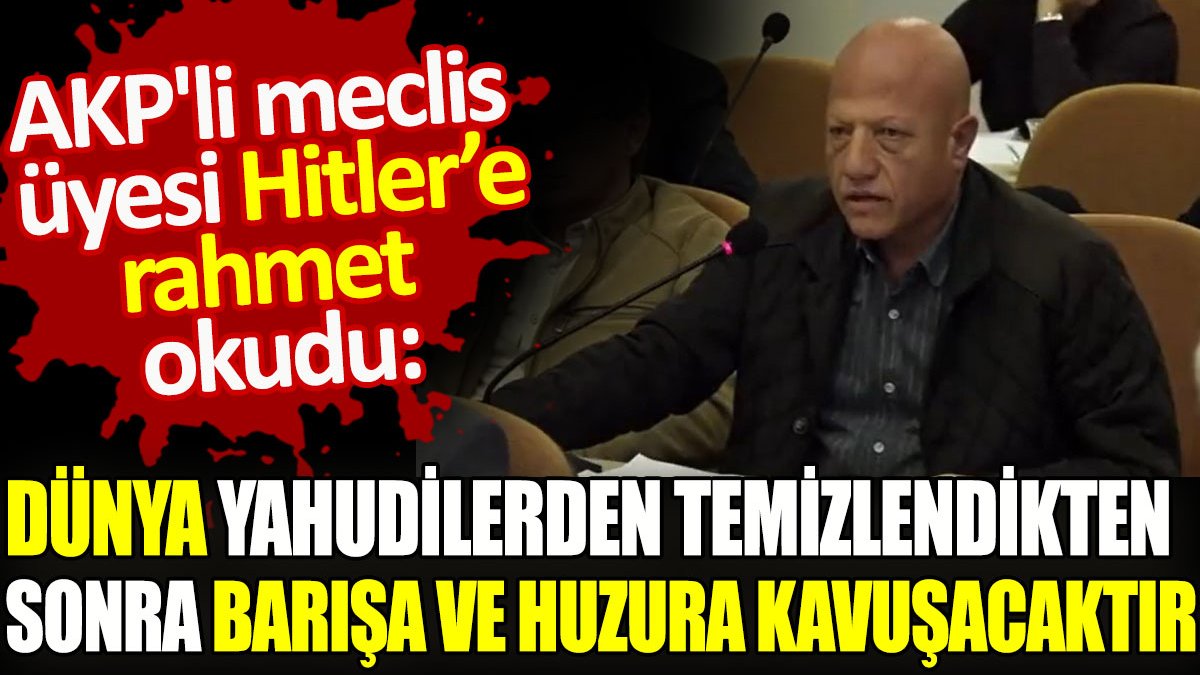 AKP'li meclis üyesi Hitler'e rahmet okudu: Dünya Yahudilerden temizlendikten sonra barışa ve huzura kavuşacaktır