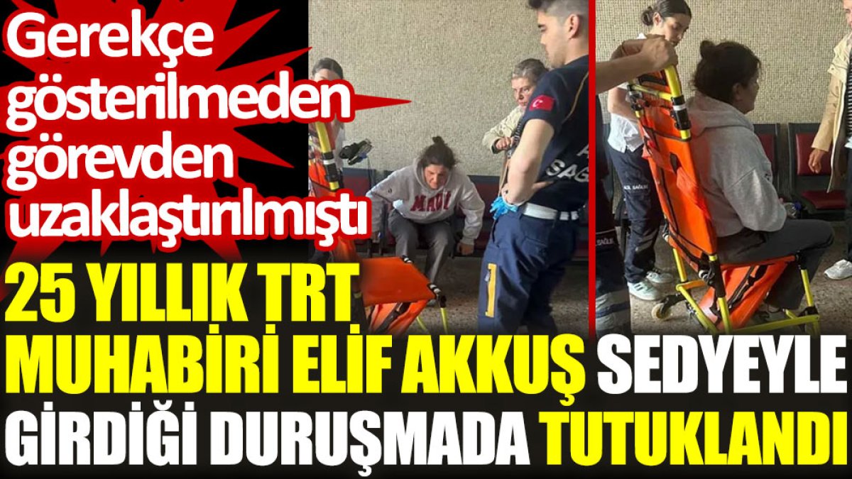 Gazeteci Elif Akkuş sedyeyle girdiği duruşmada tutuklandı. Gerekçe gösterilmeden görevden uzaklaştırılmıştı