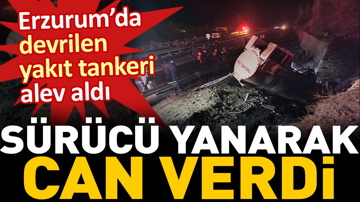 Erzurum’da devrilen yakıt tankeri alev aldı. Sürücü yanarak can verdi