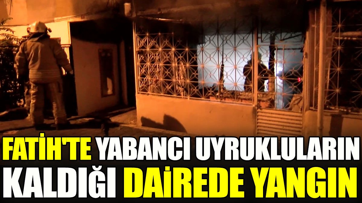Fatih'te yabancı uyrukluların kaldığı dairede yangın