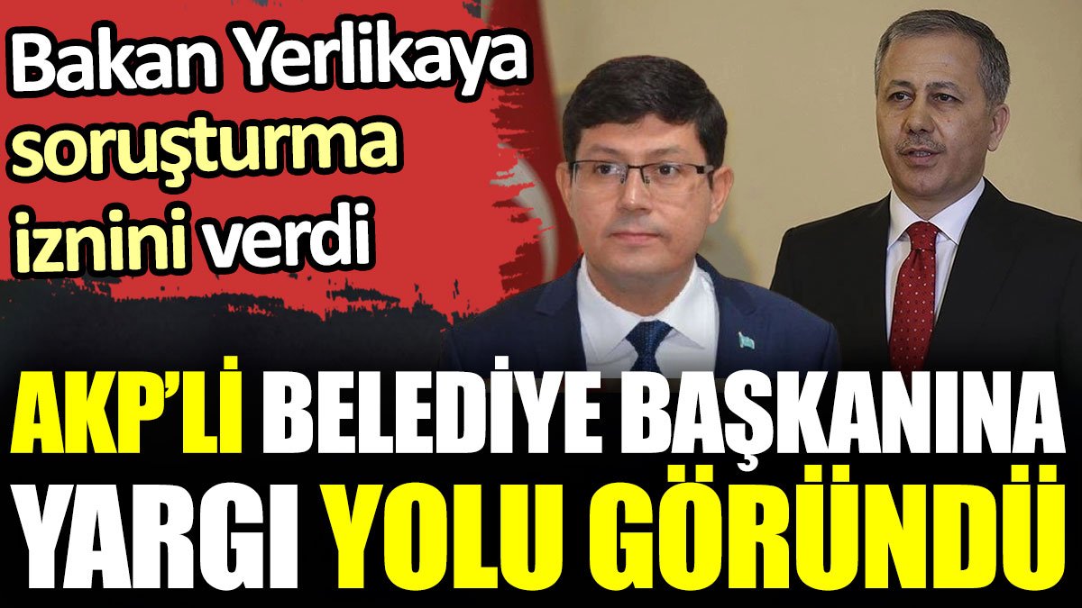 AKP’li belediye başkanına yargı yolu göründü. Bakan Yerlikaya soruşturma izni verdi