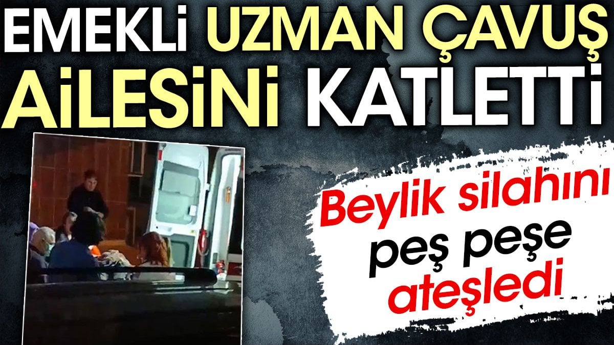 Emekli uzman çavuş ailesini katletti. Beylik silahını peş peşe ateşledi