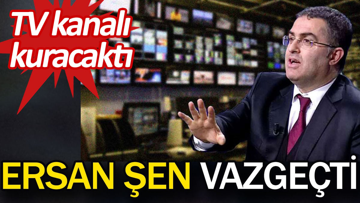 Ersan Şen vazgeçti. TV kanalı kuracaktı