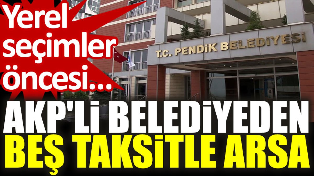 AKP'li Pendik Belediyesi’nden beş taksitle arsa. Yerel seçimler öncesi…