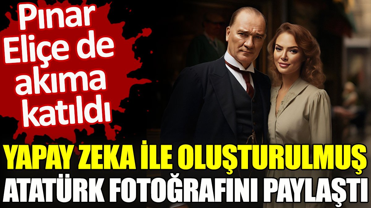 Pınar Eliçe de akıma katıldı. Yapay zeka ile oluşturulmuş Atatürk fotoğrafını paylaştı