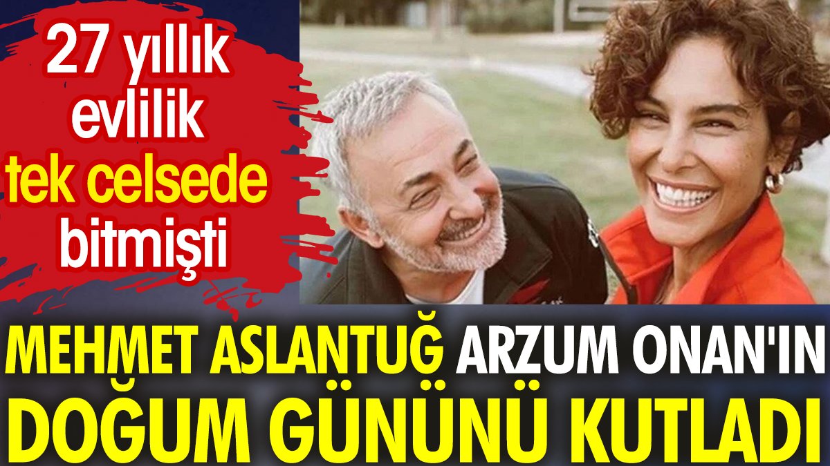 Mehmet Aslantuğ, Arzum Onan'ın doğum gününü kutladı. 27 yıllık evlilik tek celsede bitmişti