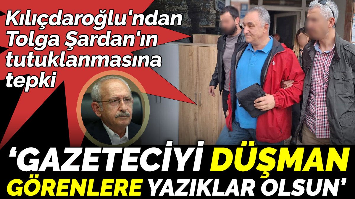 Kılıçdaroğlu'ndan Tolga Şardan'ın tutuklanmasına tepki. ‘Gazeteciyi düşman görenlere yazıklar olsun’