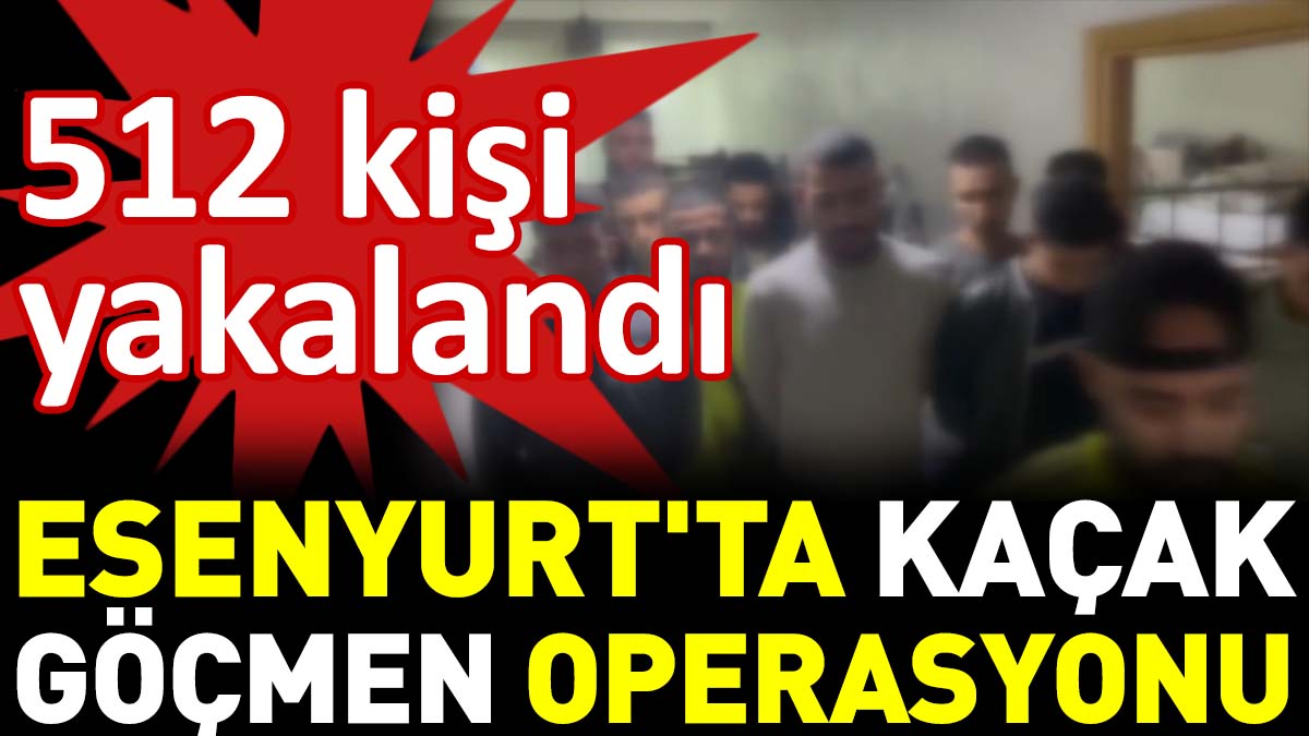 Esenyurt'ta kaçak göçmen operasyonu. 512 kişi yakalandı