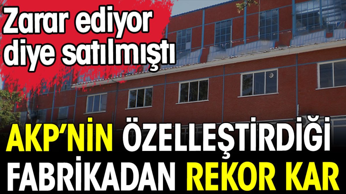 AKP'nin özelleştirdiği fabrikadan rekor kar. Zarar ediyor diye satılmıştı