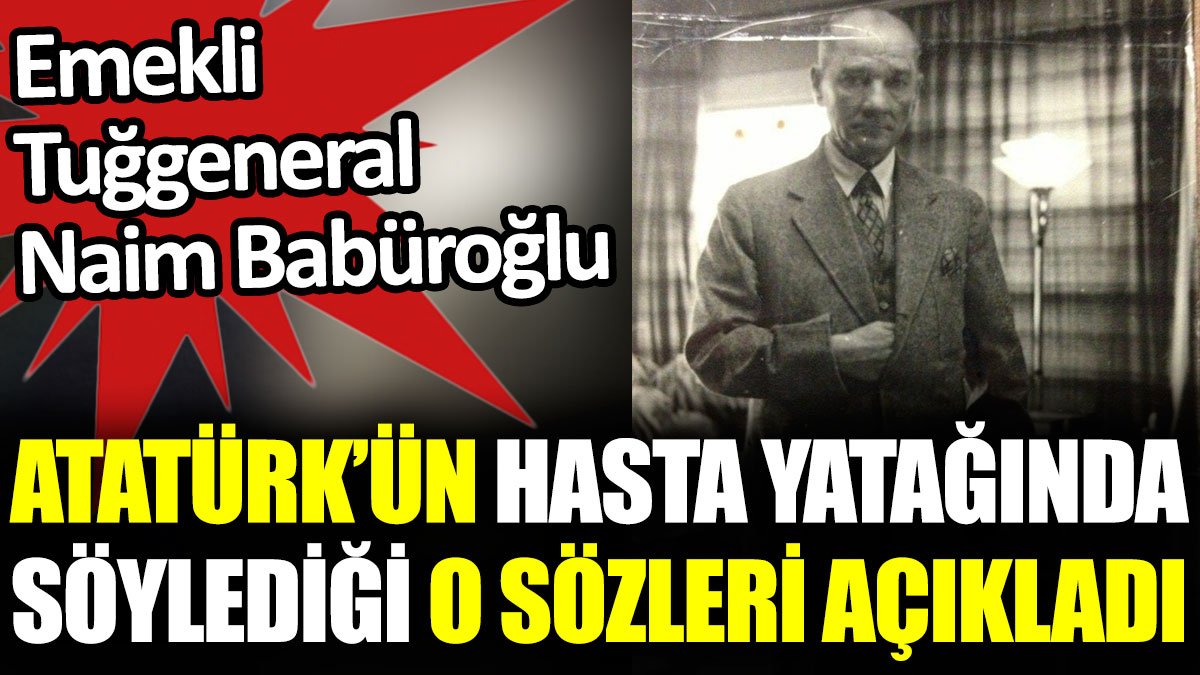 Emekli Tuğgeneral Naim Babüroğlu Atatürk’ün hasta yatağında söylediği o sözleri açıkladı