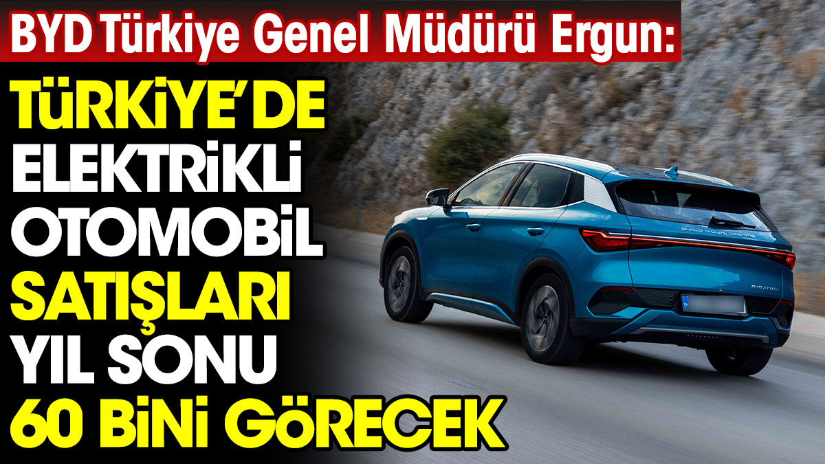BYD Türkiye Genel Müdürü Ergun: Türkiye’de elektrikli otomobil satışları yıl sonu 60 bini görecek