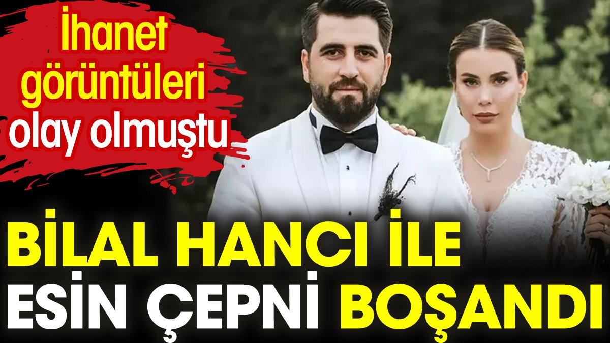 Bilal Hancı ile Esin Çepni boşandı. 'İhanet' görüntüleri olay olmuştu