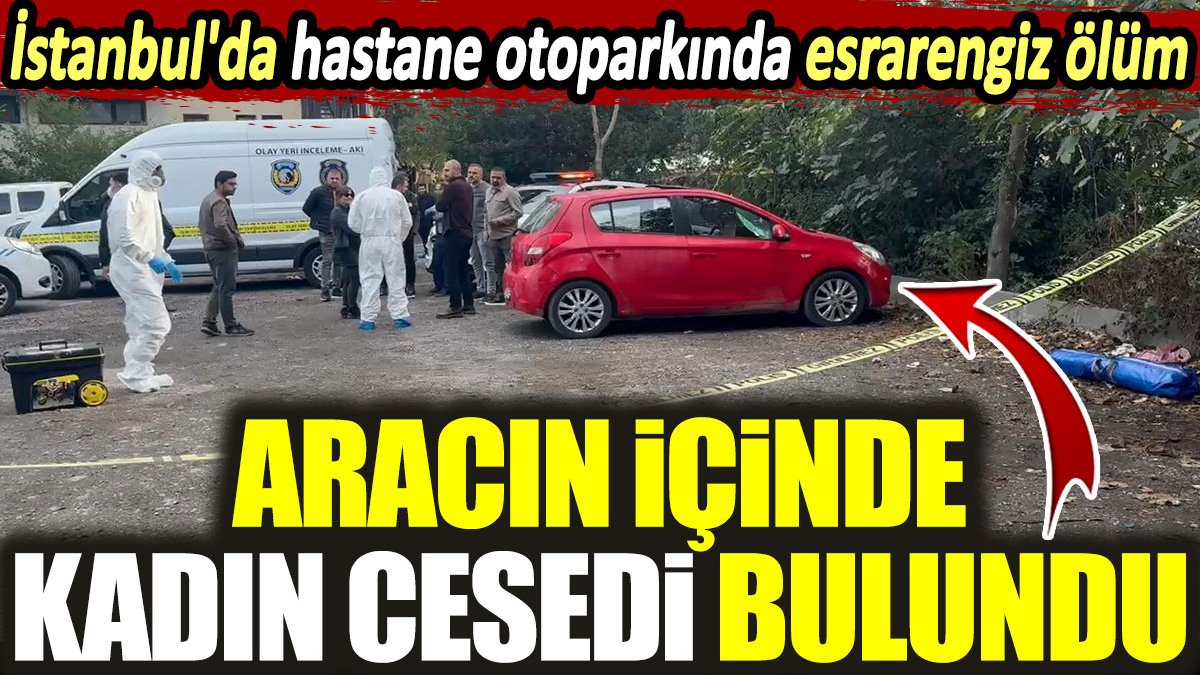 İstanbul'da hastane otoparkında esrarengiz ölüm: Aracın içinde kadın cesedi bulundu