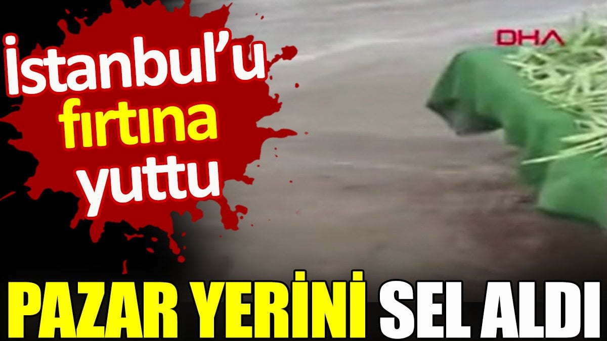 İstanbul’u fırtına yuttu. Pazar yerini sel aldı