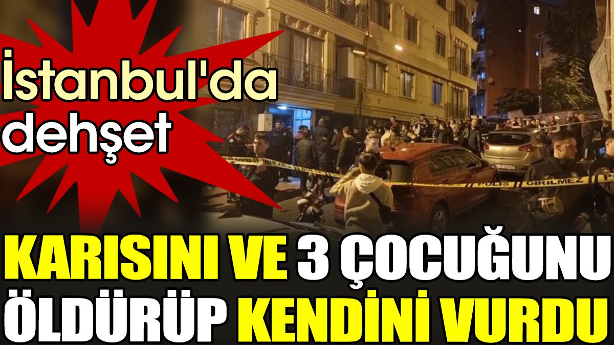 İstanbul'da dehşet: Karısını ve 3 çocuğunu öldürüp kendini vurdu
