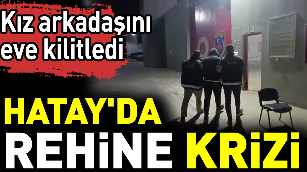 Hatay'da rehine krizi: Kız arkadaşını eve kilitledi