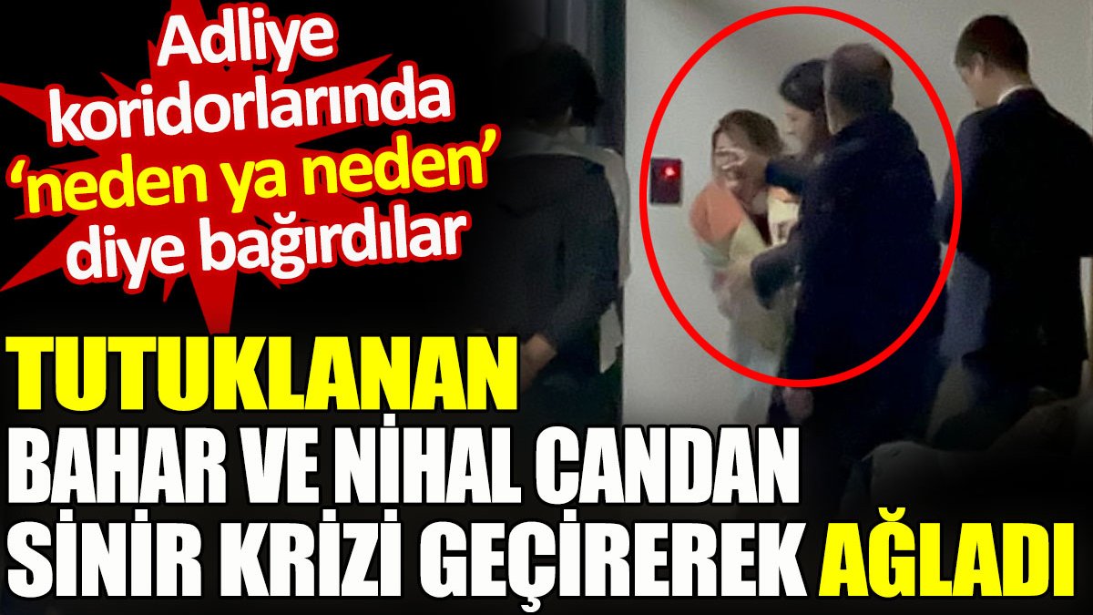 Tutuklanan Bahar ve Nihal Candan sinir krizi geçirerek ağladı