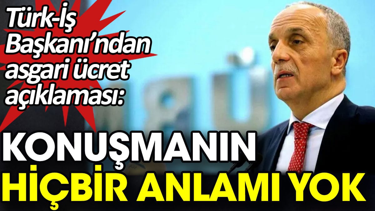 Türk-İş başkanından asgari ücret açıklaması: Konuşmanın hiçbir anlamı yok