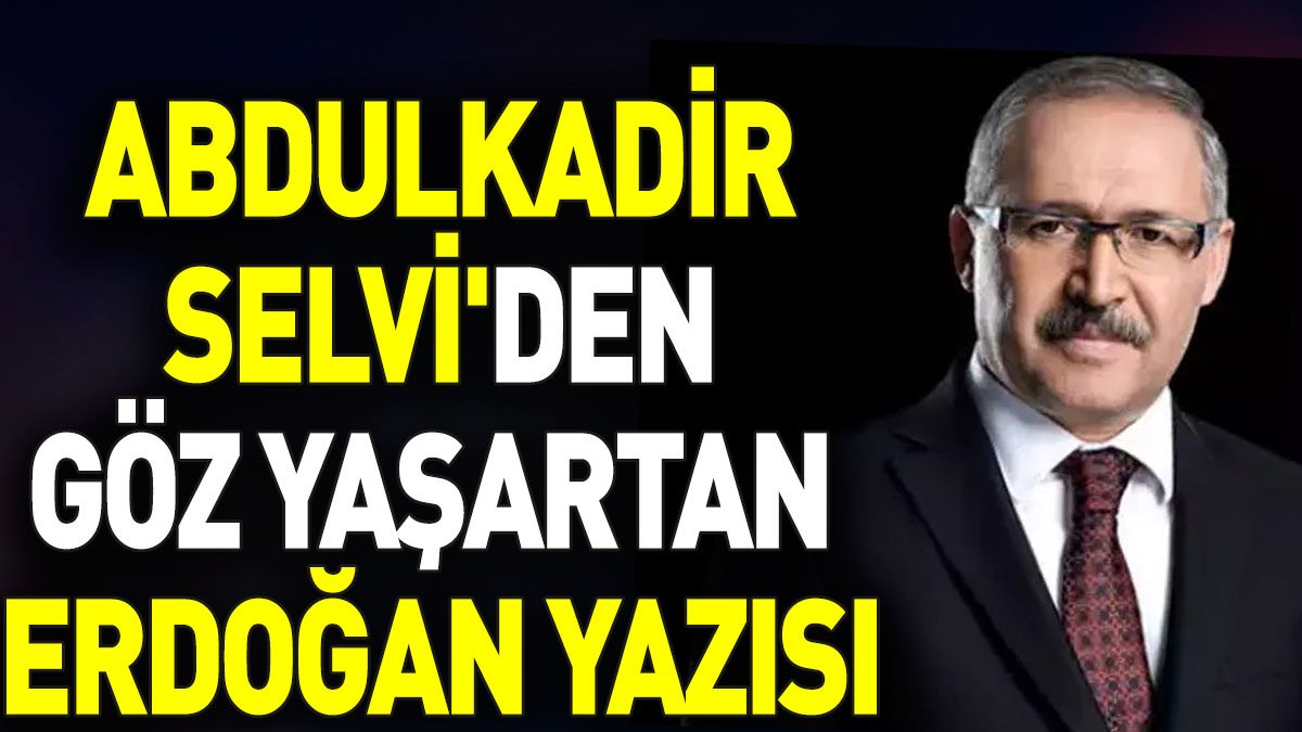 Abdulkadir Selvi'den göz yaşartan Erdoğan yazısı