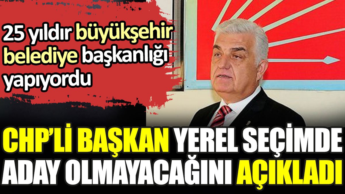 CHP’li başkan yerel seçimde aday olmayacağını açıkladı. 25 yıldır büyükşehir belediye başkanlığı yapıyordu