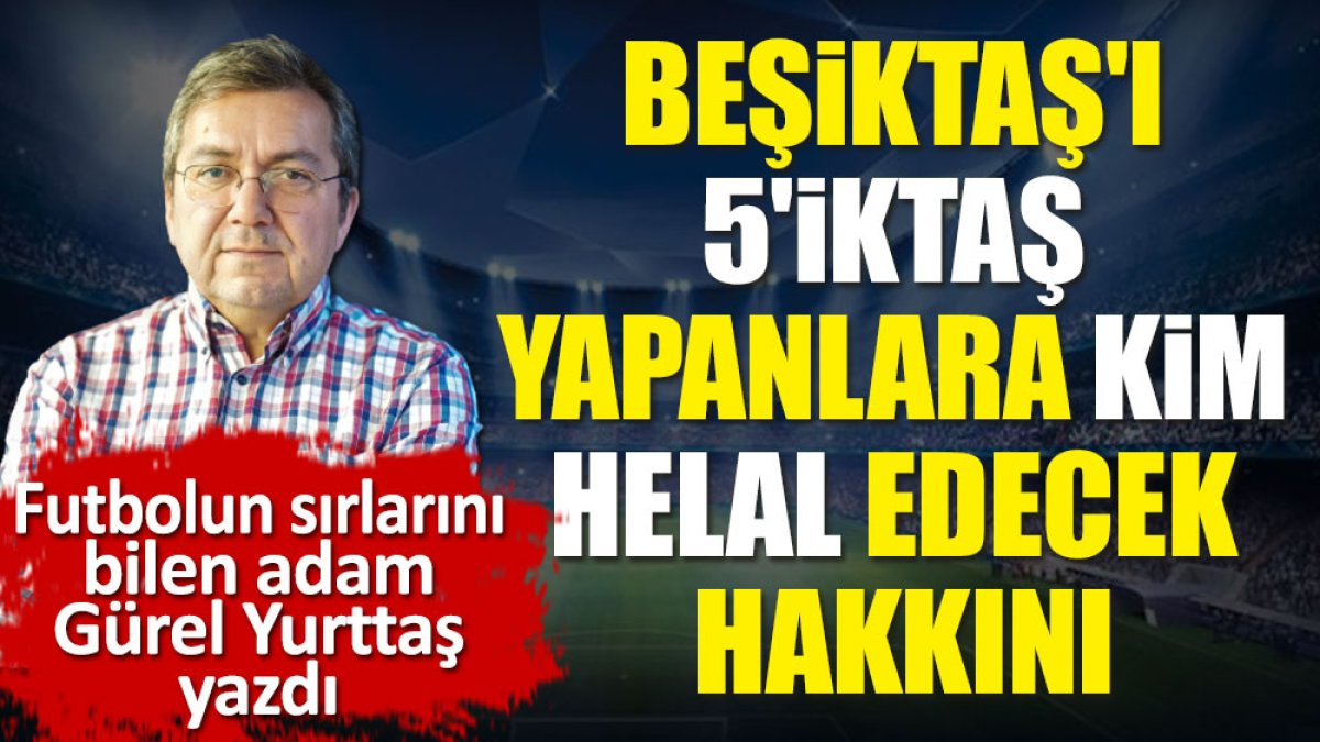 Beşiktaş'ı 5'iktaş yapanlara kim helal edecek hakkını? Gürel Yurttaş yazdı