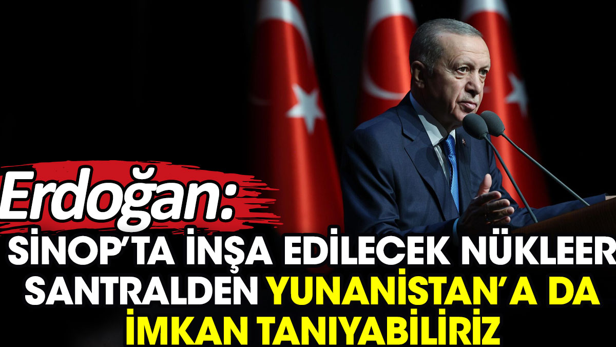 Erdoğan: Sinop’ta inşa edilecek nükleer santralden Yunanistan’a da imkan tanıyabiliriz