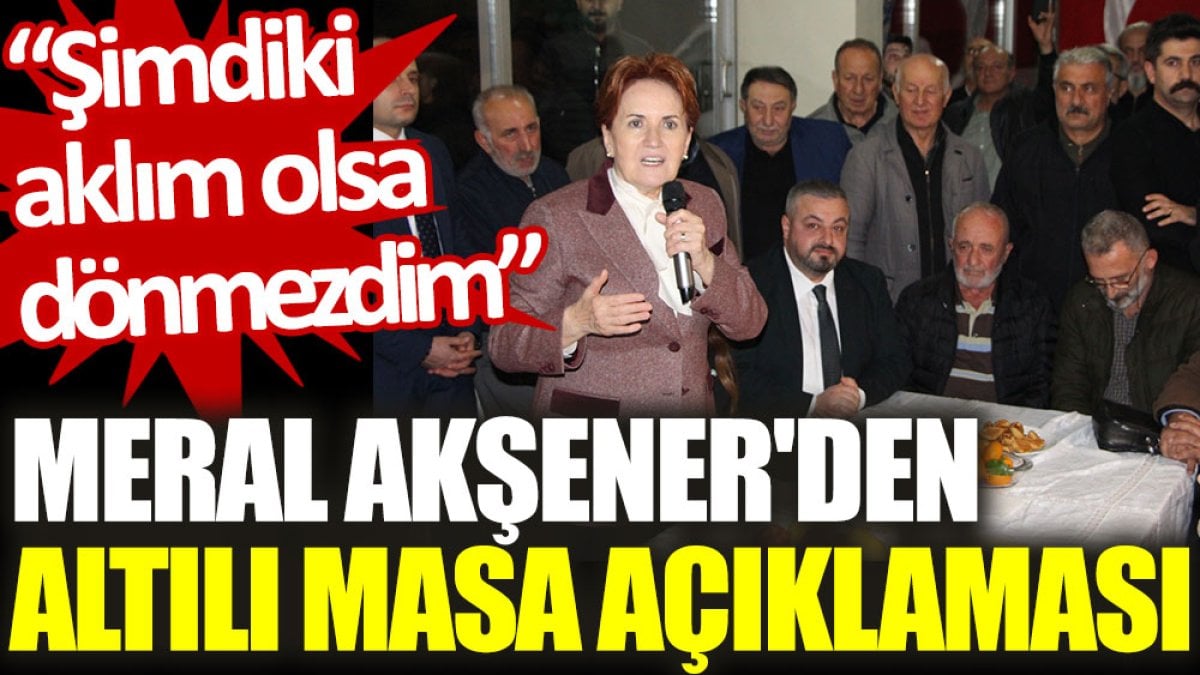 Meral Akşener'den ‘Altılı Masa’ açıklaması: Şimdiki aklım olsa dönmezdim