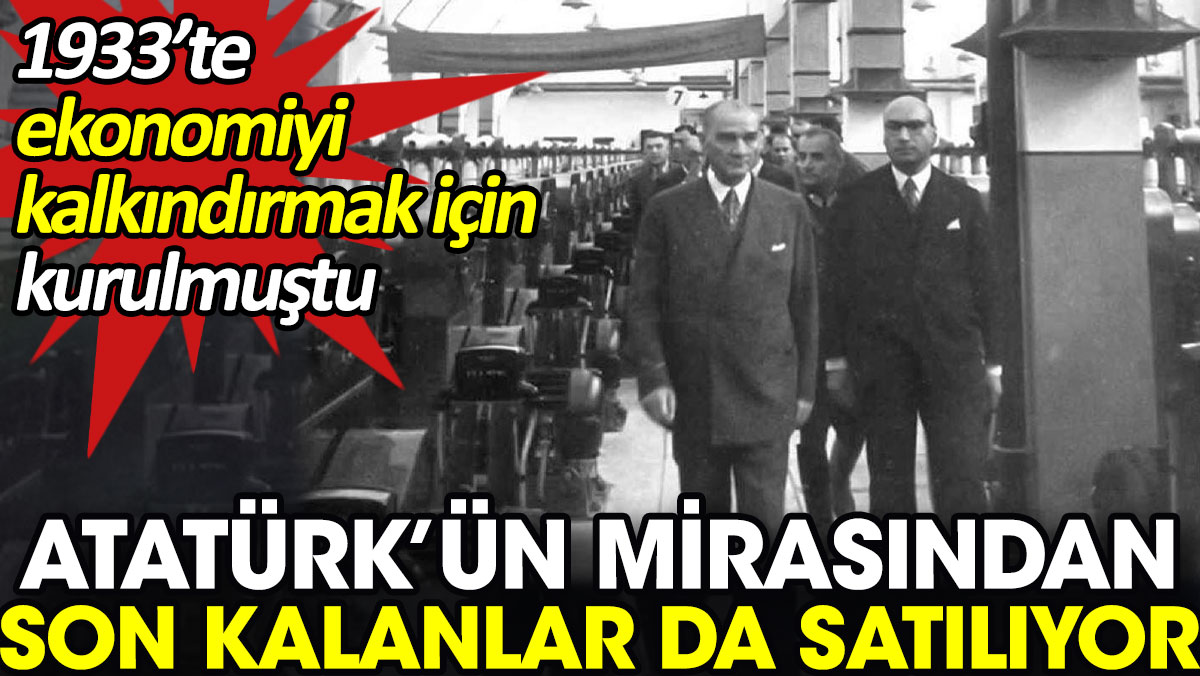 Atatürk’ün mirasından son kalanlar da satılıyor. 1933’te ekonomiyi kalkındırmak için kurulmuştu
