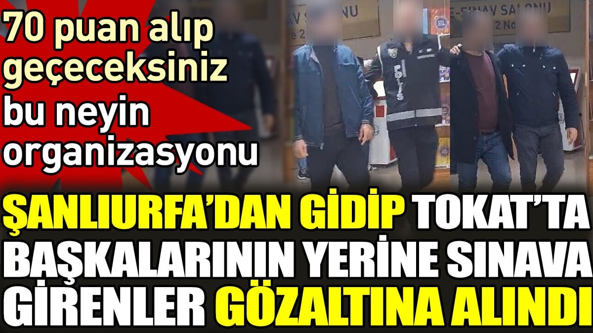 Şanlıurfa’dan gidip Tokat’ta başkalarının yerine ehliyet sınavına girenler gözaltına alındı