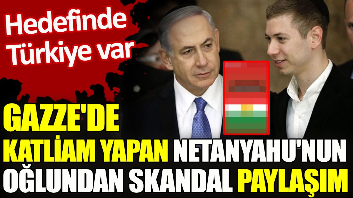 Gazze'de katliam yapan Netanyahu'nun oğlundan skandal paylaşım. Hedefinde Türkiye var