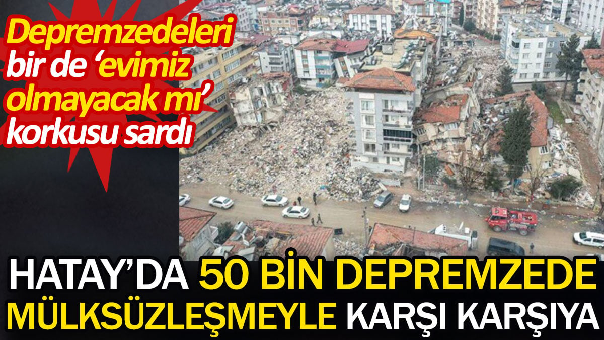 Hatay'da 50 bin depremzede mülksüzleşmeyle karşı karşıya. Depremzedeleri bir de 'evimiz olmayacak mı' korkusu sardı