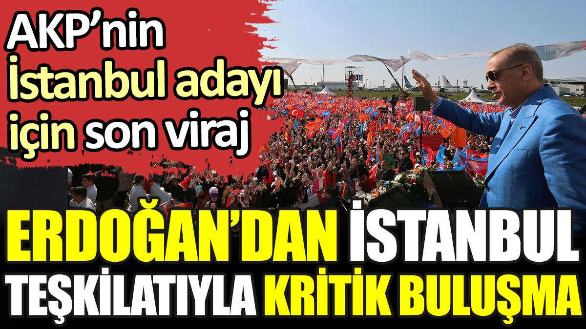 AKP'nin İstanbul adayı için son viraj. Erdoğan'dan İstanbul teşkilatıyla kritik buluşma
