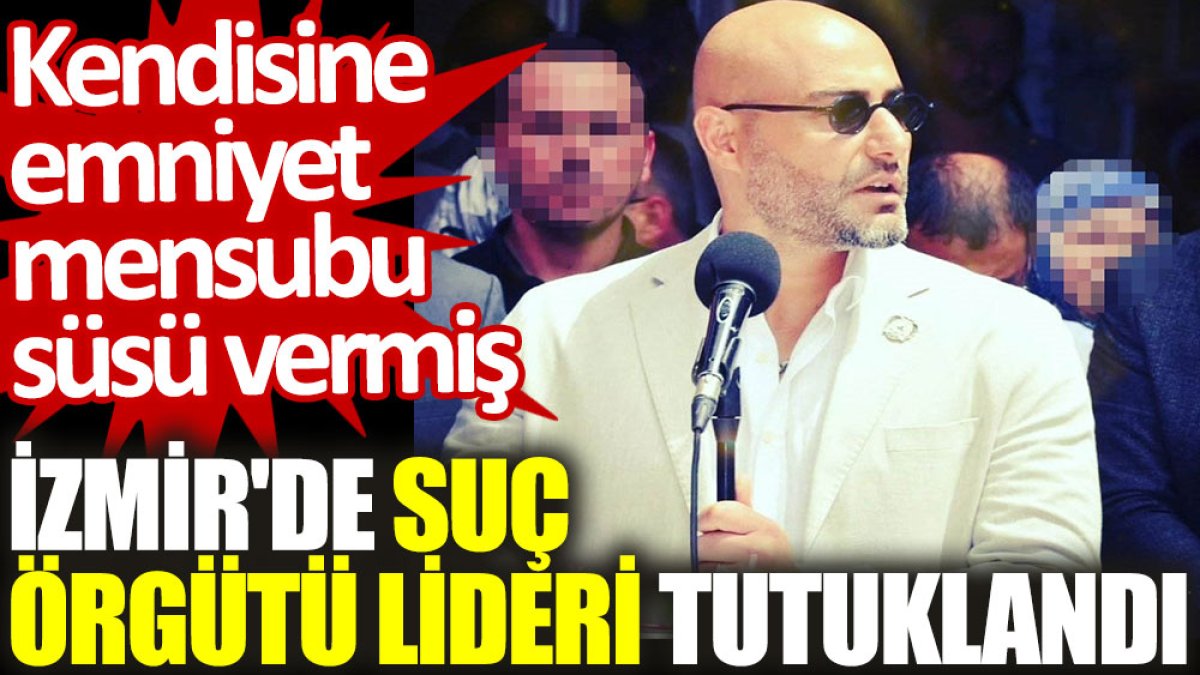 İzmir'de suç örgütü lideri tutuklandı. Kendisine emniyet mensubu süsü vermiş