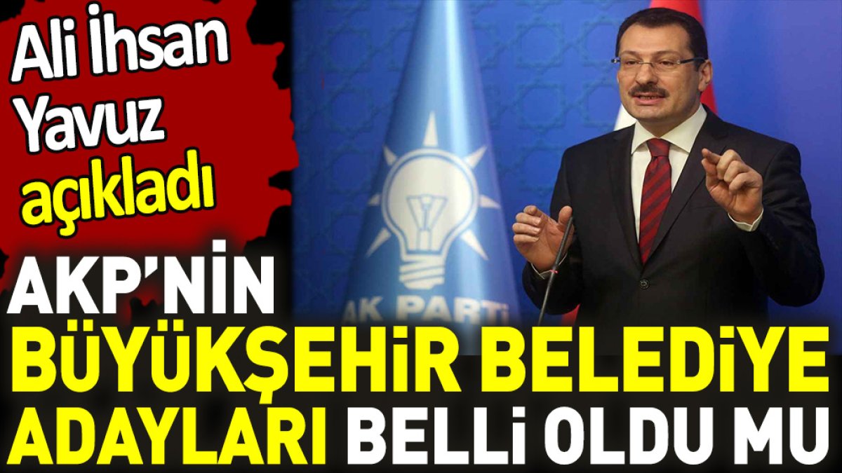 AKP’nin Büyükşehir Belediye adayları belli oldu mu. Ali İhsan Yavuz açıkladı